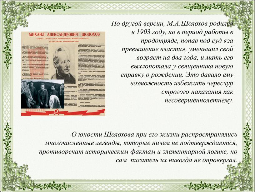 По другой версии, М.А.Шолохов родился в 1903 году, но в период работы в продотряде, попав под суд «за превышение власти», уменьшил свой возраст на два…