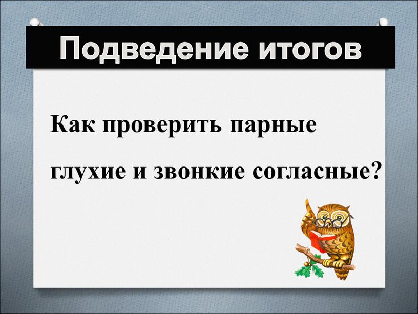 Подведение итогов Как проверить парные глухие и звонкие согласные?