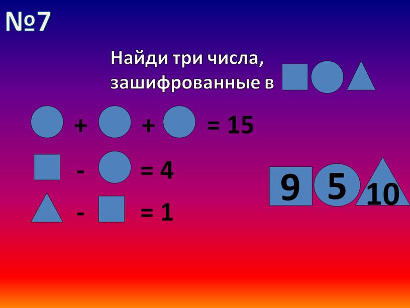 Найди три числа, зашифрованные в + + = 15 - = 4 - = 1 5 10 9 №7