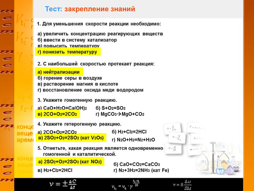 Тест: закрепление знаний 1. Для уменьшения скорости реакции необходимо: а) увеличить концентрацию реагирующих веществ б) ввести в систему катализатор в) повысить температуру г) понизить температуру…