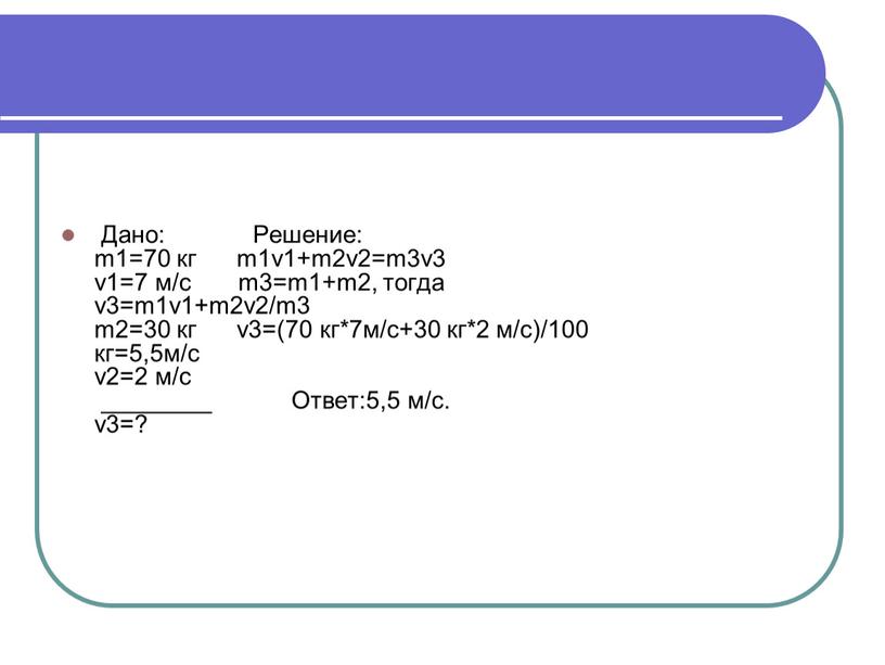 Дано: Решение: m1=70 кг m1v1+m2v2=m3v3 v1=7 м/с m3=m1+m2, тогда v3=m1v1+m2v2/m3 m2=30 кг v3=(70 кг*7м/с+30 кг*2 м/с)/100 кг=5,5м/с v2=2 м/с ________