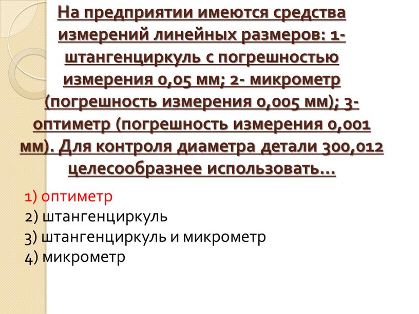 На предприятии имеются средства измерений линейных размеров: 1-штангенциркуль с погрешностью измерения 0,05 мм; 2- микрометр (погрешность измерения 0,005 мм); 3- оптиметр (погрешность измерения 0,001 мм)