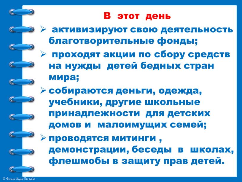 В этот день активизируют свою деятельность благотворительные фонды; проходят акции по сбору средств на нужды детей бедных стран мира; собираются деньги, одежда, учебники, другие школьные…