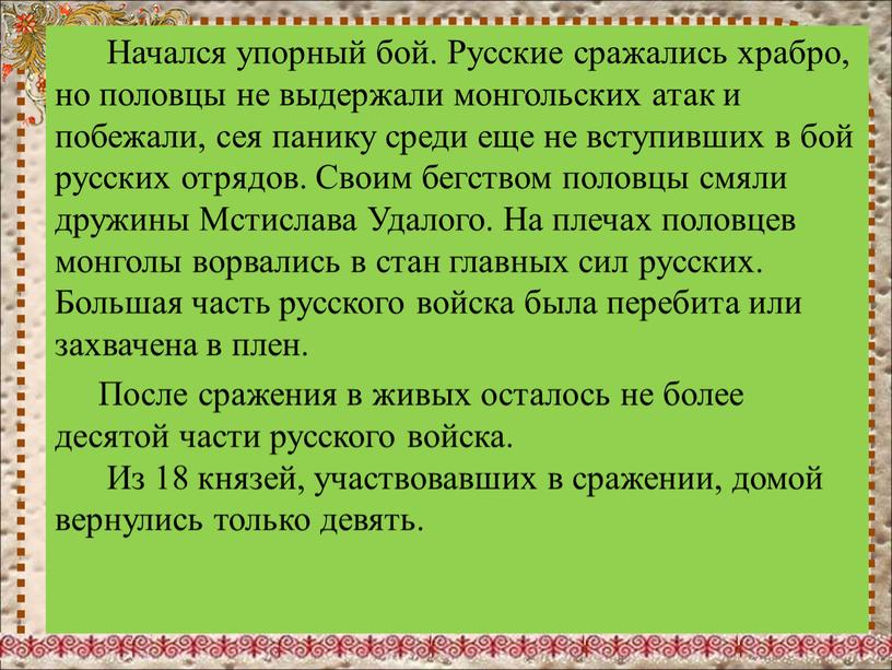 Начался упорный бой. Русские сражались храбро, но половцы не выдержали монгольских атак и побежали, сея панику среди еще не вступивших в бой русских отрядов