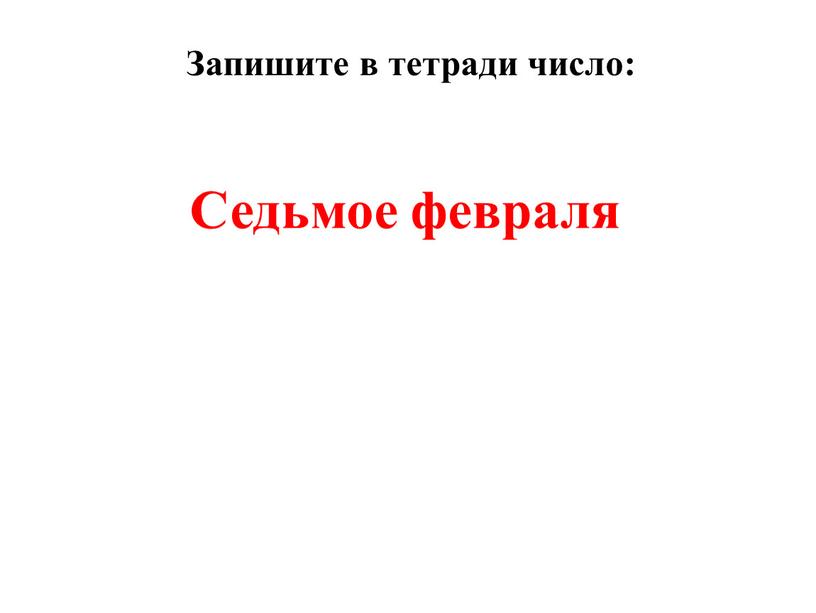 Седьмое февраля Запишите в тетради число: