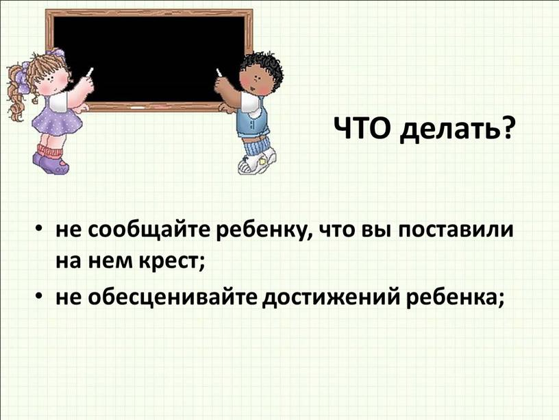 ЧТО делать? не сообщайте ребенку, что вы поставили на нем крест; не обесценивайте достижений ребенка;