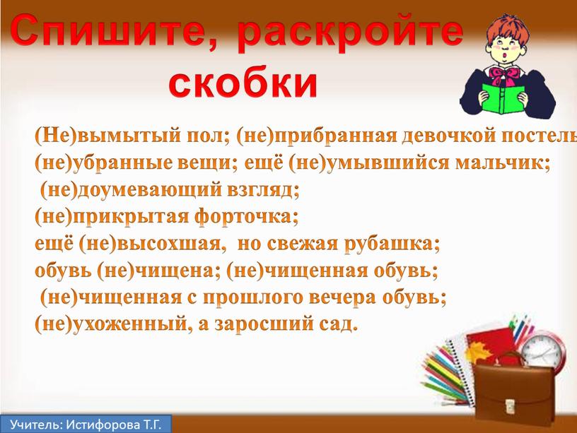 Учитель: Истифорова Т.Г. (Не)вымытый пол; (не)прибранная девочкой постель; (не)убранные вещи; ещё (не)умывшийся мальчик; (не)доумевающий взгляд; (не)прикрытая форточка; ещё (не)высохшая, но свежая рубашка; обувь (не)чищена; (не)чищенная…