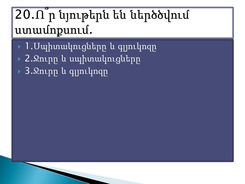 1.Սպիտակուցները և գլյուկոզը 2.Ջուրը և սպիտակուցները 3.Ջուրը և գլյուկոզը 20.Ո՞ր նյութերն են ներծծվում ստամոքսում.