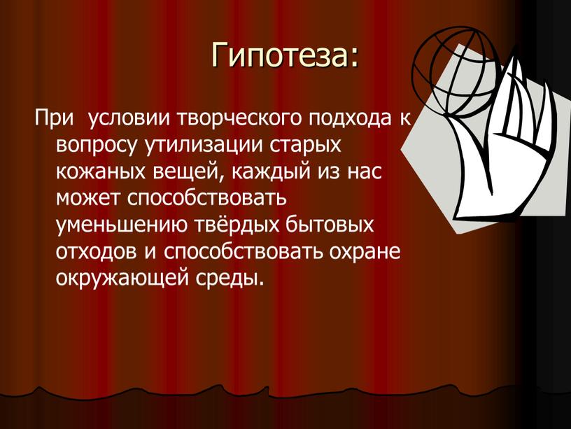 Гипотеза: При условии творческого подхода к вопросу утилизации старых кожаных вещей, каждый из нас может способствовать уменьшению твёрдых бытовых отходов и способствовать охране окружающей среды