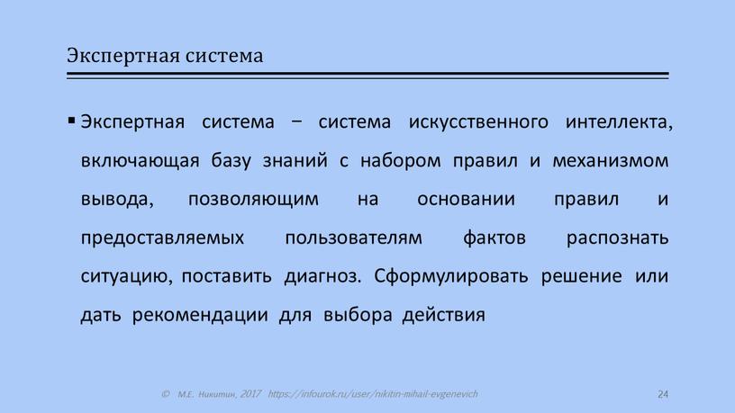 Экспертная система Экспертная система – система искусственного интеллекта, включающая базу знаний с набором правил и механизмом вывода, позволяющим на основании правил и предоставляемых пользователям фактов…