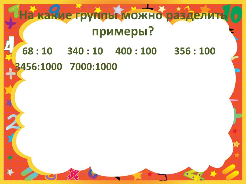 На какие группы можно разделить примеры? 68 : 10 340 : 10 400 : 100 356 : 100 3456:1000 7000:1000