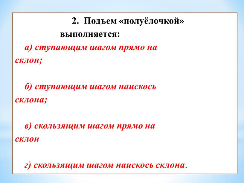 Подъем «полуёлочкой» выполняется: а) ступающим шагом прямо на склон; б) ступающим шагом наискось склона; в) скользящим шагом прямо на склон г) скользящим шагом наискось склона