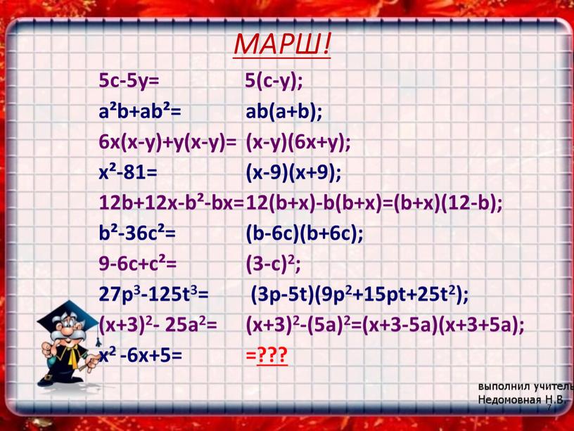 МАРШ! 5с-5у= а²b+аb²= 6х(х-у)+у(х-у)= х²-81= 12b+12х-b²-bx= b²-36c²= 9-6c+c²= 27p3-125t3= (x+3)2- 25a2= x2 -6x+5= 5(c-y); ab(a+b); (x-y)(6x+y); (x-9)(x+9); 12(b+x)-b(b+x)=(b+x)(12-b); (b-6c)(b+6c); (3-c)2; (3p-5t)(9p2+15pt+25t2); (x+3)2-(5a)2=(x+3-5a)(x+3+5a); =??? 7