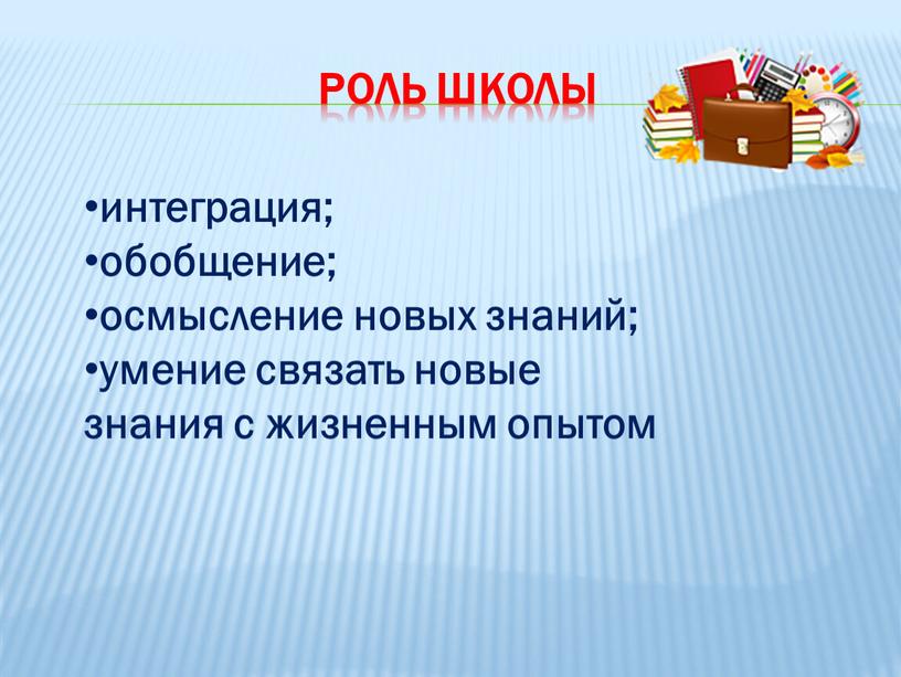 Роль школы интеграция; обобщение; осмысление новых знаний; умение связать новые знания с жизненным опытом