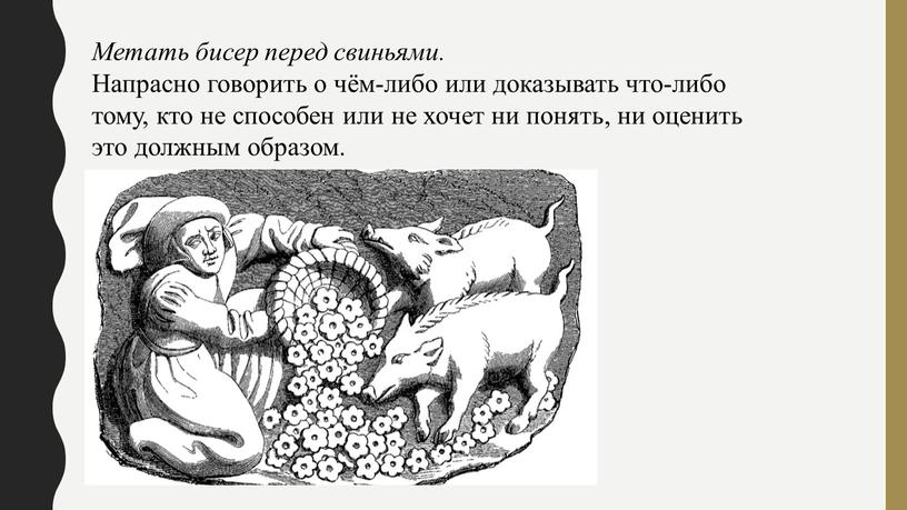 Метать бисер перед свиньями. Напрасно говорить о чём-либо или доказывать что-либо тому, кто не способен или не хочет ни понять, ни оценить это должным образом