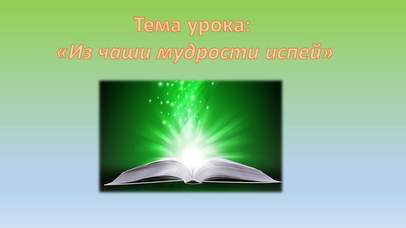 Тема урока: «Из чаши мудрости испей»