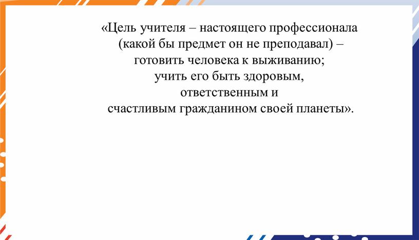 Цель учителя – настоящего профессионала (какой бы предмет он не преподавал) – готовить человека к выживанию; учить его быть здоровым, ответственным и счастливым гражданином своей…