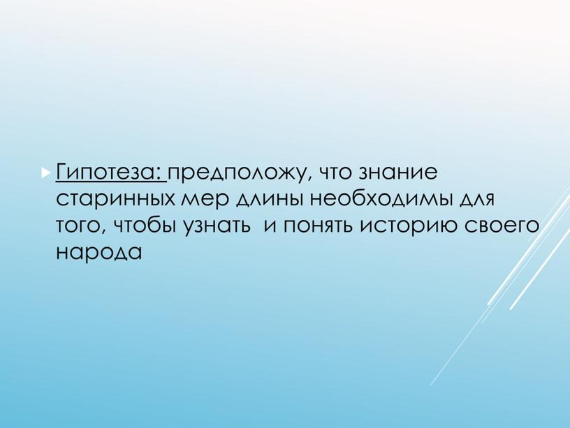 Гипотеза: предположу, что знание старинных мер длины необходимы для того, чтобы узнать и понять историю своего народа