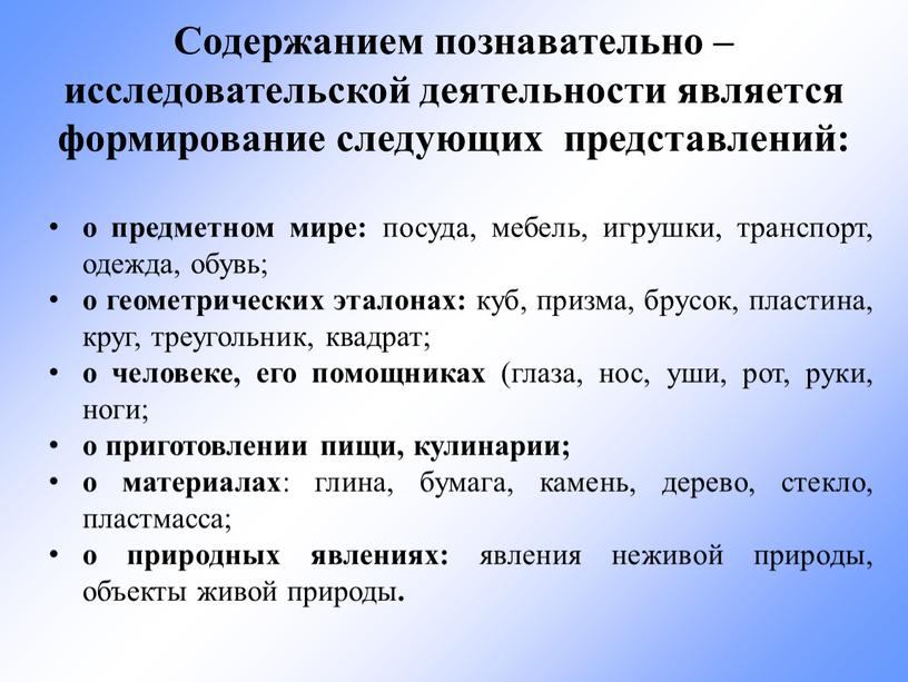 Содержанием познавательно – исследовательской деятельности является формирование следующих представлений: о предметном мире: посуда, мебель, игрушки, транспорт, одежда, обувь; о геометрических эталонах: куб, призма, брусок, пластина,…