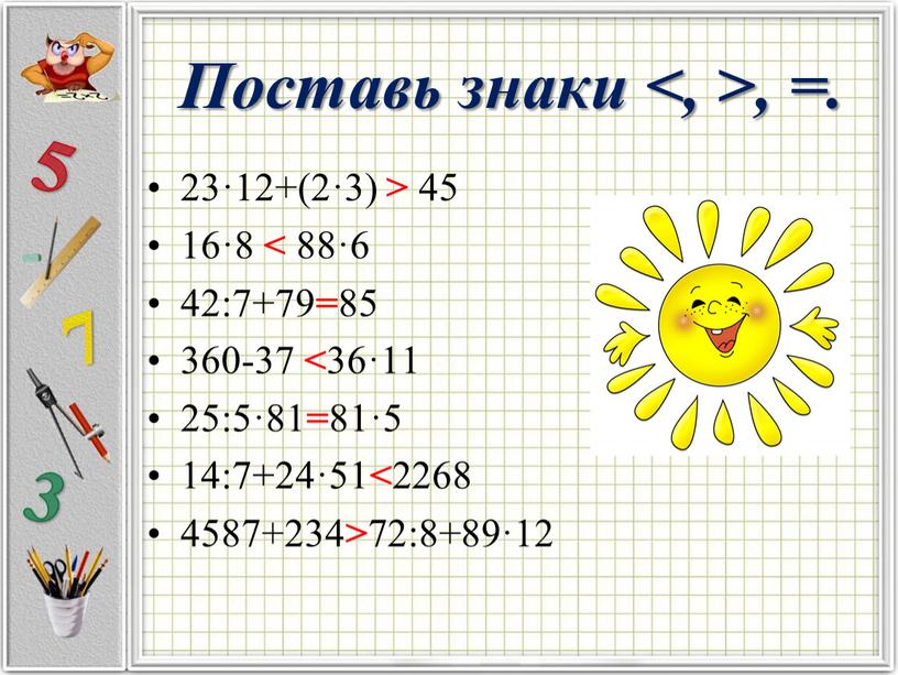 Поставь знаки <, >, =. 23·12+(2·3) > 45 16·8 < 88·6 42:7+79 = 85 360-37 < 36·11 25:5·81 = 81·5 14:7+24·51 < 2268 4587+234 >…