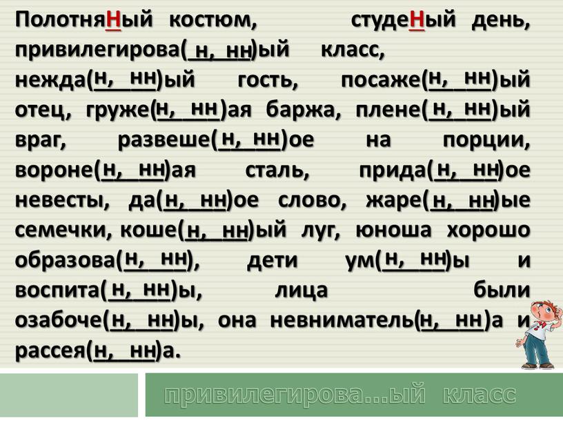 ПолотняНый костюм, студеНый день, привилегирова(_____)ый класс, нежда(_____)ый гость, посаже(_____)ый отец, груже(_____)ая баржа, плене(_____)ый враг, развеше(_____)ое на порции, вороне(_____)ая сталь, прида(_____)ое невесты, да(_____)ое слово, жаре(_____)ые семечки,…