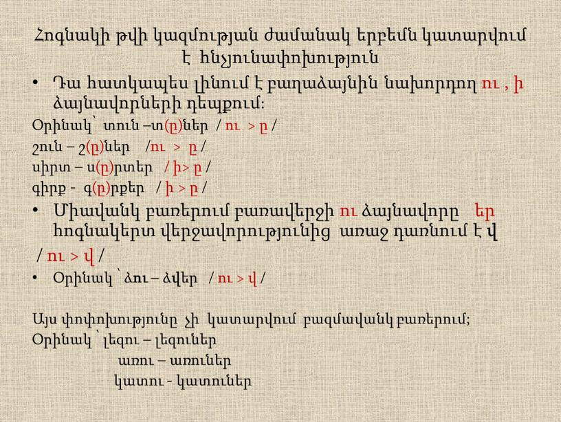 Հոգնակի թվի կազմության ժամանակ երբեմն կատարվում է հնչյունափոխություն Դա հատկապես լինում է բաղաձայնին նախորդող ու , ի ձայնավորների դեպքում։ Օրինակ՝ տուն –տ(ը)ներ / ու >…