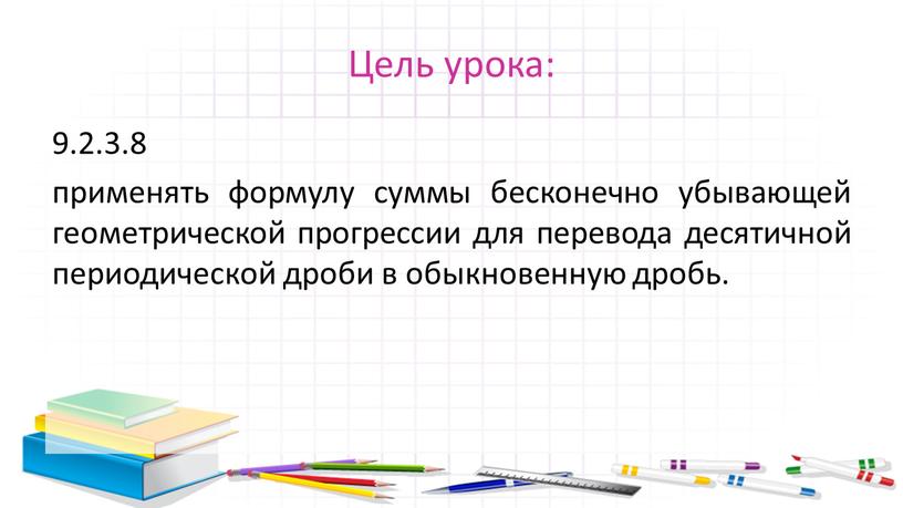 Цель урока: 9.2.3.8 применять формулу суммы бесконечно убывающей геометрической прогрессии для перевода десятичной периодической дроби в обыкновенную дробь