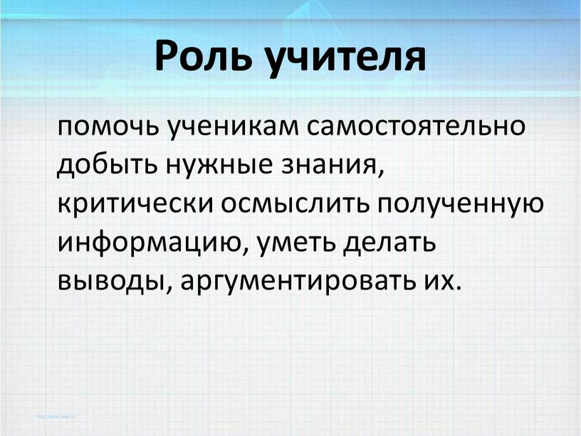 Роль учителя помочь ученикам самостоятельно добыть нужные знания, критически осмыслить полученную информацию, уметь делать выводы, аргументировать их