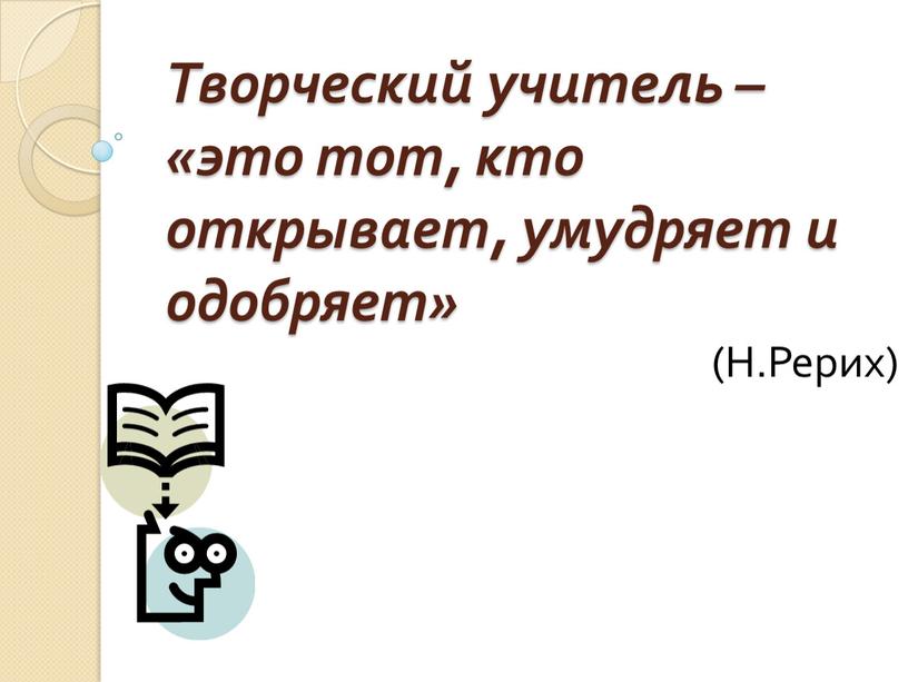 Творческий учитель – «это тот, кто открывает, умудряет и одобряет» (Н