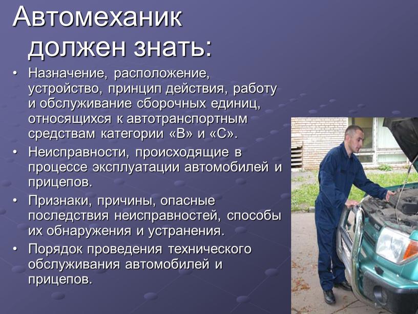 Автомеханик должен знать: • Назначение, расположение, устройство, принцип действия, работу и обслуживание сборочных единиц, относящихся к автотранспортным средствам категории «В» и «С»