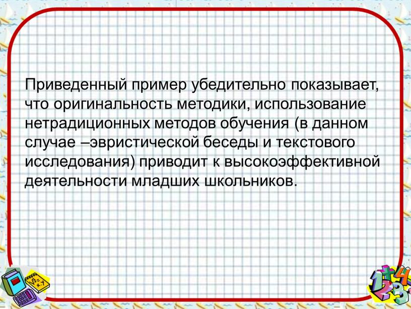 Приведенный пример убедительно показывает, что оригинальность методики, использование нетрадиционных методов обучения (в данном случае –эвристической беседы и текстового исследования) приводит к высокоэффективной деятельности младших школьников