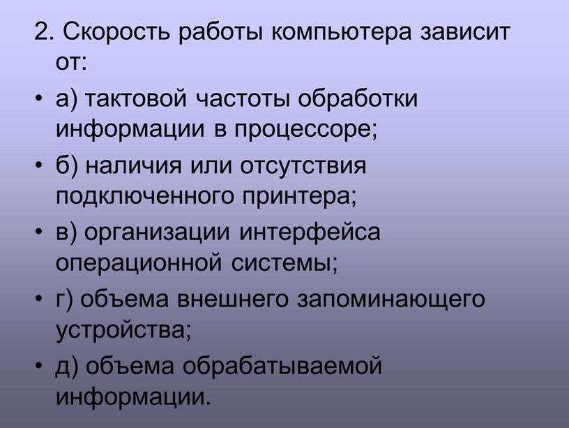 Скорость работы компьютера зависит от: а) тактовой частоты обработки информации в процессоре; б) наличия или отсутствия подключенного принтера; в) организации интерфейса операционной системы; г) объема…