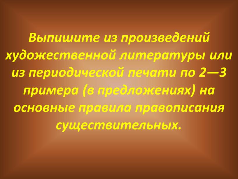 Выпишите из произведений художественной литературы или из периодической печати по 2—3 примера (в предложениях) на основные правила правописания существительных