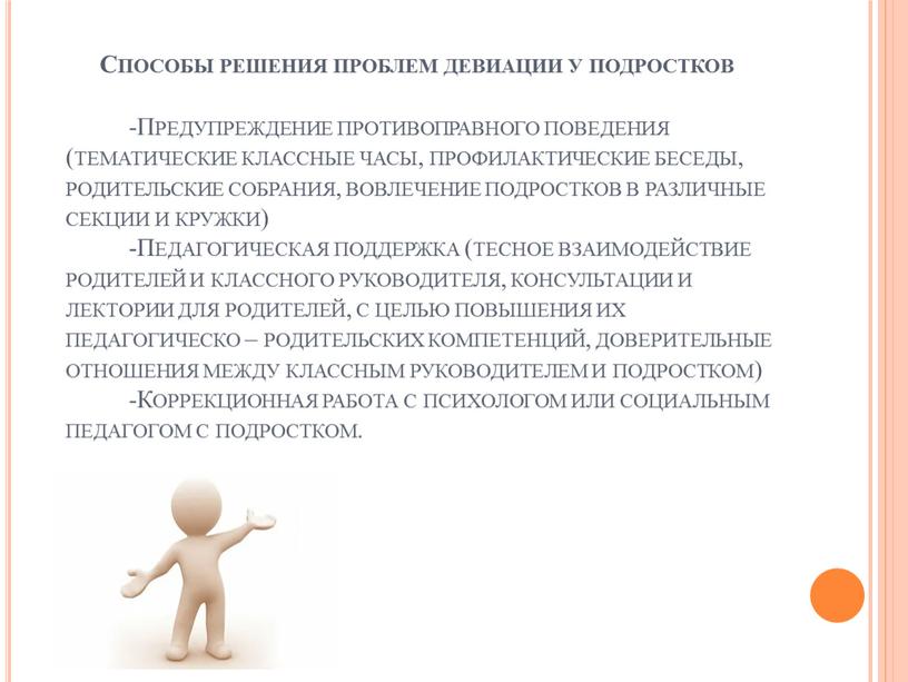 Способы решения проблем девиации у подростков -Предупреждение противоправного поведения (тематические классные часы, профилактические беседы, родительские собрания, вовлечение подростков в различные секции и кружки) -Педагогическая поддержка…