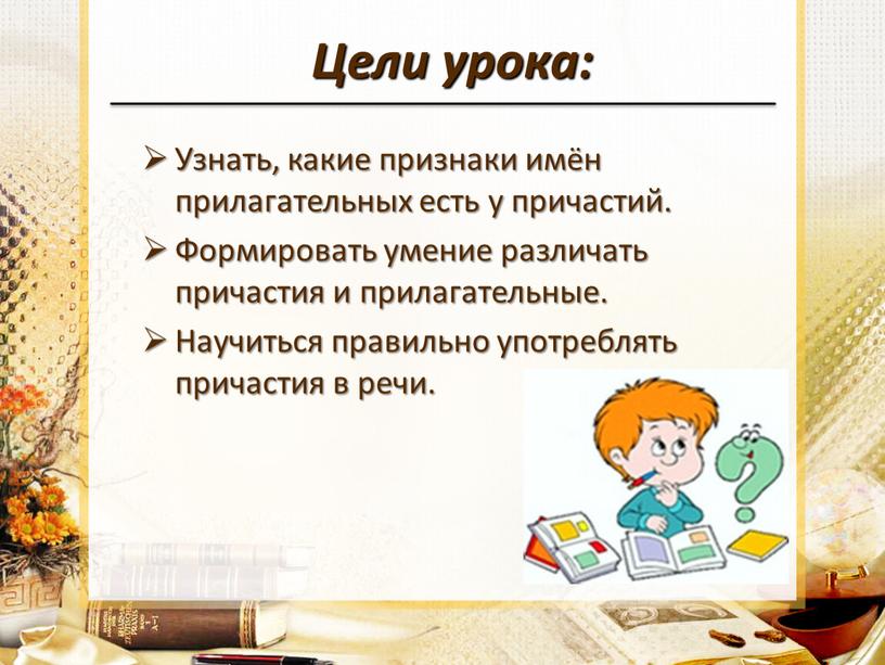 Цели урока: Узнать, какие признаки имён прилагательных есть у причастий