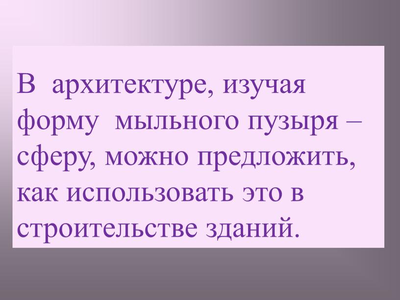 В архитектуре, изучая форму мыльного пузыря – сферу, можно предложить, как использовать это в строительстве зданий