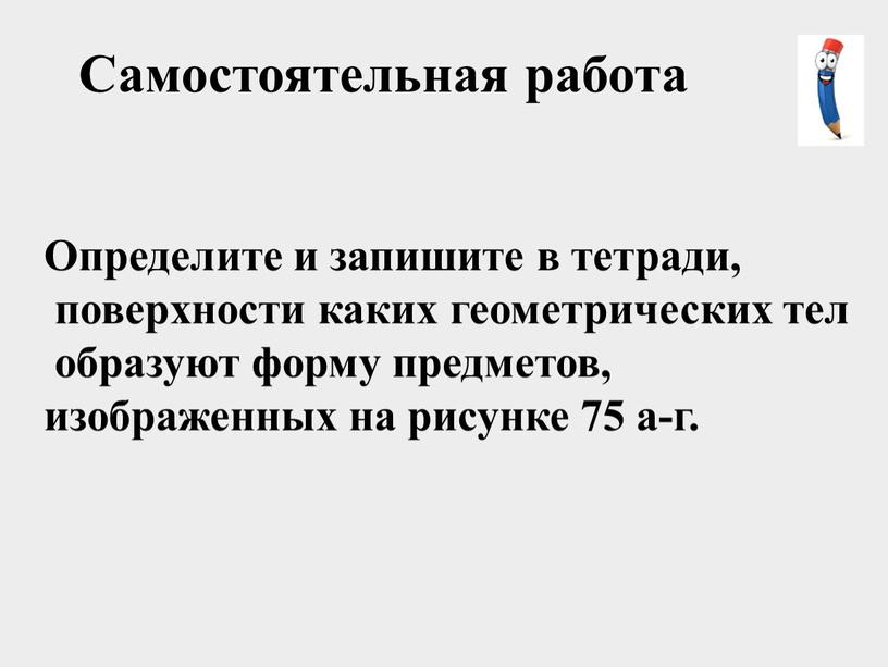 Самостоятельная работа Определите и запишите в тетради, поверхности каких геометрических тел образуют форму предметов, изображенных на рисунке 75 а-г