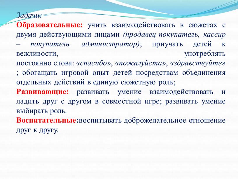 Задачи: Образовательные: учить взаимодействовать в сюжетах с двумя действующими лицами (продавец-покупатель, кассир – покупатель, администратор) ; приучать детей к вежливости, употреблять постоянно слова: «спасибо» ,…