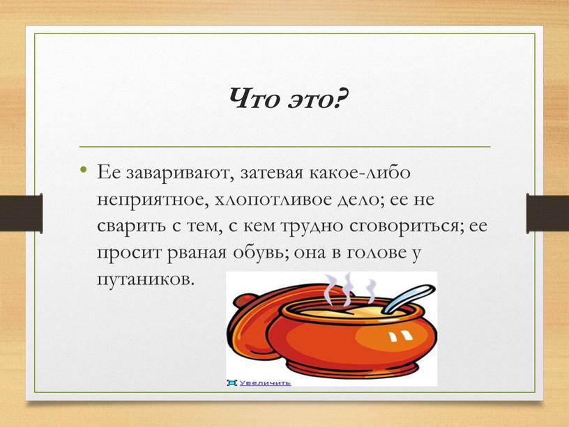 Что это? Ее заваривают, затевая какое-либо неприятное, хлопотливое дело; ее не сварить с тем, с кем трудно сговориться; ее просит рваная обувь; она в голове…