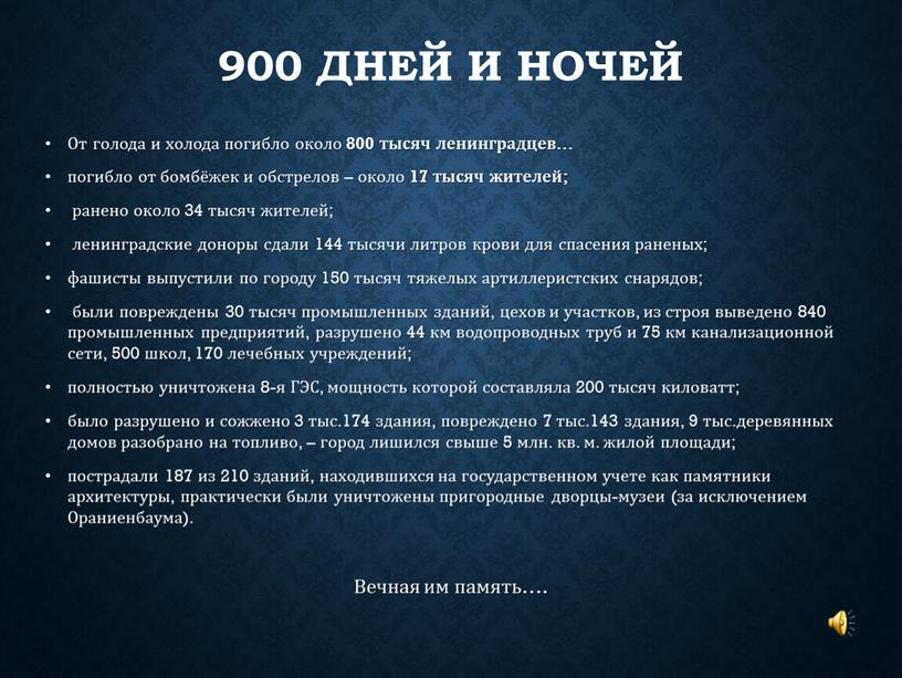 От голода и холода погибло около 800 тысяч ленинградцев… погибло от бомбёжек и обстрелов – около 17 тысяч жителей; ранено около 34 тысяч жителей; ленинградские…