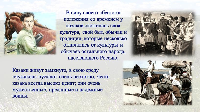 В силу своего «беглого» положения со временем у казаков сложилась своя культура, свой быт, обычаи и традиции, которые несколько отличались от культуры и обычаев остального…