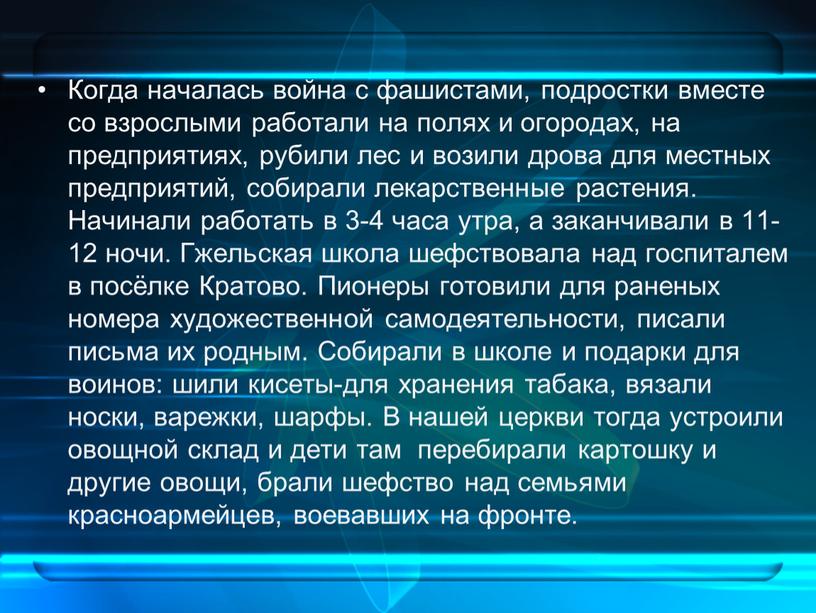 Когда началась война с фашистами, подростки вместе со взрослыми работали на полях и огородах, на предприятиях, рубили лес и возили дрова для местных предприятий, собирали…