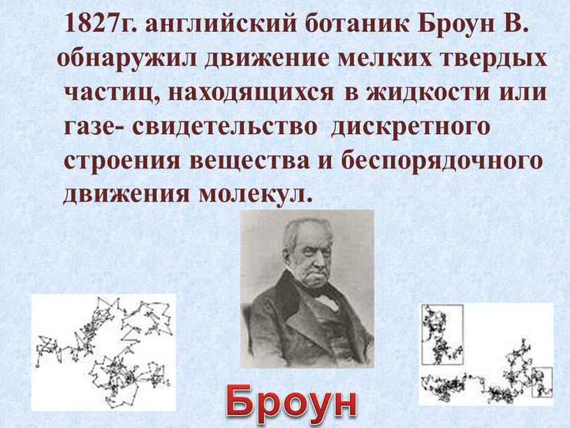 Броун В. обнаружил движение мелких твердых частиц, находящихся в жидкости или газе- свидетельство дискретного строения вещества и беспорядочного движения молекул