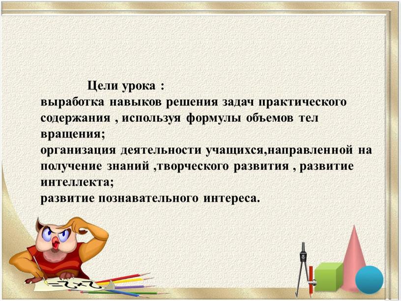 Цели урока : выработка навыков решения задач практического содержания , используя формулы объемов тел вращения; организация деятельности учащихся,направленной на получение знаний ,творческого развития , развитие…