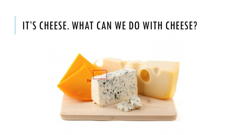 It’s cheese. What can we do with cheese?