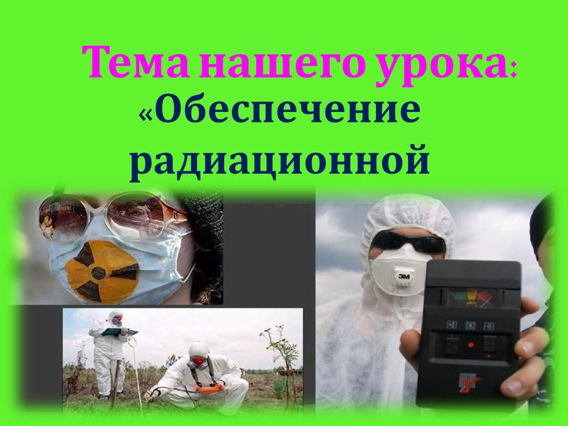 Тема нашего урока: «Обеспечение радиационной безопасности населения»