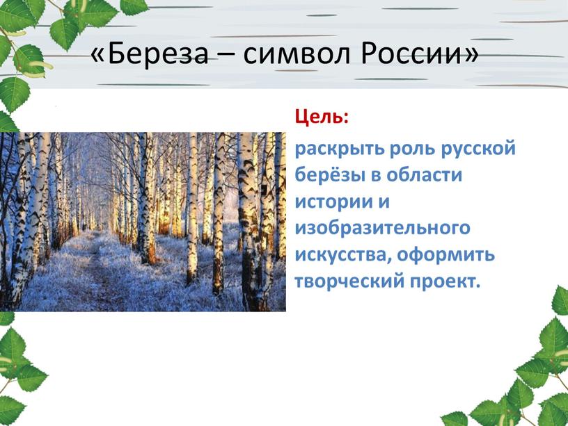 Береза – символ России» Цель: раскрыть роль русской берёзы в области истории и изобразительного искусства, оформить творческий проект