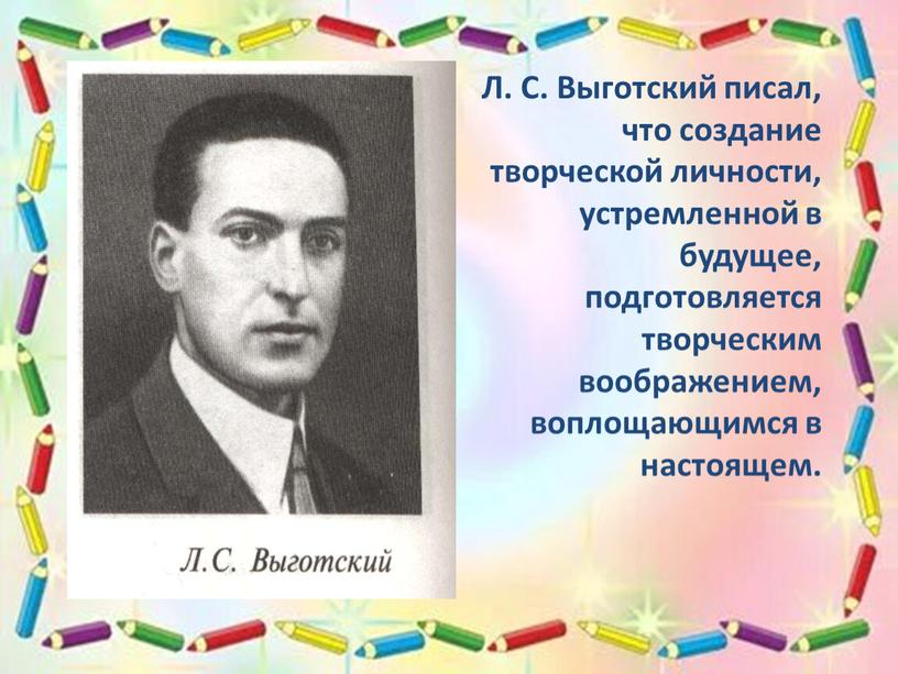 Л. С. Выготский писал, что создание творческой личности, устремленной в будущее, подготовляется творческим воображением, воплощающимся в настоящем