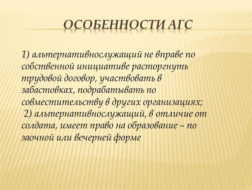 Особенности АГС 1) альтернативнослужащий не вправе по собственной инициативе расторгнуть трудовой договор, участвовать в забастовках, подрабатывать по совместительству в других организациях; 2) альтернативнослужащий, в отличие…