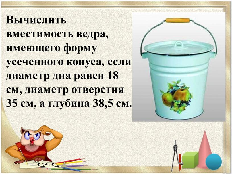 Вычислить вместимость ведра, имеющего форму усеченного конуса, если диаметр дна равен 18 см, диаметр отверстия 35 см, а глубина 38,5 см